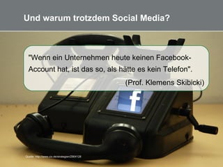 10
Und warum trotzdem Social Media?
"Wenn ein Unternehmen heute keinen Facebook-
Account hat, ist das so, als hätte es kein Telefon".
(Prof. Klemens Skibicki)
Quelle: http://www.cio.de/strategien/2904128/
 