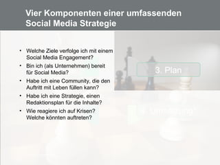 15
Vier Komponenten einer umfassenden
Social Media Strategie
3. Plan
4. Umsetzung*
2. Analyse
1. Haltung
Bild: didi01/ pixelio.de
• Welche Ziele verfolge ich mit einem
Social Media Engagement?
• Bin ich (als Unternehmen) bereit
für Social Media?
• Habe ich eine Community, die den
Auftritt mit Leben füllen kann?
• Habe ich eine Strategie, einen
Redaktionsplan für die Inhalte?
• Wie reagiere ich auf Krisen?
Welche könnten auftreten?
 
