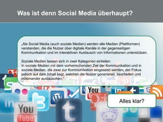 6 Quelle: de.wikipedia.org
Was ist denn Social Media überhaupt?
Alles klar?
„Als Social Media (auch soziale Medien) werden alle Medien (Plattformen)
verstanden, die die Nutzer über digitale Kanäle in der gegenseitigen
Kommunikation und im interaktiven Austausch von Informationen unterstützen.
Soziale Medien lassen sich in zwei Kategorien einteilen:
In soziale Medien mit dem vorherrschenden Ziel der Kommunikation und in
soziale Medien, die zwar zur Kommunikation eingesetzt werden, der Fokus
jedoch auf dem Inhalt liegt, welchen die Nutzer generieren, bearbeiten und
miteinander austauschen.“
 
