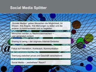 7
Social Media Splitter
Bild: Gerd Altmann /pixabay.com
Sharing is caring – der originäre Internet-Gedanke
Fokus auf Interaktion, Austausch, Kommunikation
Menschen werden zu Nachrichtenmachern –
user generated content
„Soziale Medien“ geben Menschen die Möglichkeit, ihr
Wissen, ihre Ängste, ihre Meinungen zu teilen und die
anderer zu kommentieren und zu begleiten
Social Media – „werbefreier“ Raum?
Trennung zwischen privat und Geschäft verschwimmt
 