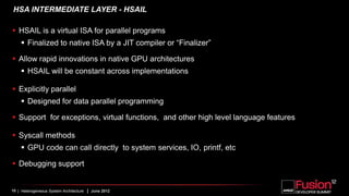 HSA INTERMEDIATE LAYER - HSAIL

 HSAIL is a virtual ISA for parallel programs
     Finalized to native ISA by a JIT compiler or “Finalizer”

 Allow rapid innovations in native GPU architectures
     HSAIL will be constant across implementations

 Explicitly parallel
     Designed for data parallel programming

 Support for exceptions, virtual functions, and other high level language features

 Syscall methods
     GPU code can call directly to system services, IO, printf, etc

 Debugging support


10 | Heterogeneous System Architecture   | June 2012
 