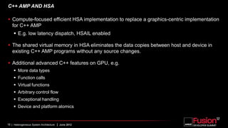 C++ AMP AND HSA

 Compute-focused efficient HSA implementation to replace a graphics-centric implementation
  for C++ AMP
     E.g. low latency dispatch, HSAIL enabled

 The shared virtual memory in HSA eliminates the data copies between host and device in
  existing C++ AMP programs without any source changes.

 Additional advanced C++ features on GPU, e.g.
     More data types
     Function calls
     Virtual functions
     Arbitrary control flow
     Exceptional handling
     Device and platform atomics


12 | Heterogeneous System Architecture   | June 2012
 