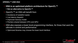 OPENCL™ AND HSA

    HSA is an optimized platform architecture for OpenCL™
        Not an alternative to OpenCL™
    OpenCL™ on HSA will benefit from
          Avoidance of wasteful copies
          Low latency dispatch
          Improved memory model
          Pointers shared between CPU and GPU
    HSA also exposes a lower level programming interface, for those that want the
     ultimate in control and performance
        Optimized libraries may choose the lower level interface




13 | Heterogeneous System Architecture   | June 2012
 