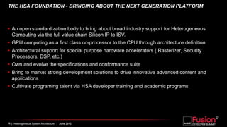 THE HSA FOUNDATION - BRINGING ABOUT THE NEXT GENERATION PLATFORM



 An open standardization body to bring about broad industry support for Heterogeneous
  Computing via the full value chain Silicon IP to ISV.
 GPU computing as a first class co-processor to the CPU through architecture definition
 Architectural support for special purpose hardware accelerators ( Rasterizer, Security
  Processors, DSP, etc.)
 Own and evolve the specifications and conformance suite
 Bring to market strong development solutions to drive innovative advanced content and
  applications
 Cultivate programing talent via HSA developer training and academic programs




15 | Heterogeneous System Architecture   | June 2012
 