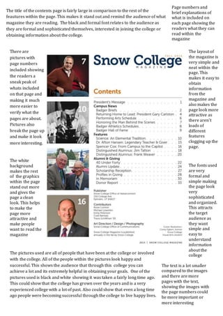 The title of the contents page is fairly large in comparison to the rest of the 
feautures within the page. This makes it stand out and remind the audience of what 
magazine they are reading. The black and formal font relates to the audience as 
they are formal and sophisticated themselves, interested in joining the college or 
obtaining information about the college. 
The layout of 
the magazine is 
very simple and 
neat within the 
page. This 
makes it easy to 
obtain 
information 
from the 
magazine and 
also makes the 
page look more 
attractive as 
there aren’t 
loads of 
different 
features 
clogging up the 
page. 
There are 
pictures with 
page numbers 
included showing 
the readers a 
sneak peak of 
whats included 
on that page and 
making it much 
more easier to 
verify what the 
pages are about. 
Pictures also 
break the page up 
and make it look 
more interesting. 
Page numbers and 
brief explanations of 
what is included on 
each page showing the 
readers what they can 
read within the 
magazine 
The fonts used 
are very 
formal and 
simple making 
the page look 
very 
sophisticated 
and organized. 
This attracts 
the target 
audience as 
they want 
simple and 
easy to 
understand 
information 
about the 
college 
The white 
background 
makes the rest 
of the graphics 
within the page 
stand out more 
and gives the 
page a clean 
look. This helps 
to make the 
page more 
attractive and 
make people 
want to read the 
magazine 
The pictures used are all of people that have been at the college or involved 
with the college. All of the people within the pictures look happy and 
successful. This shows the audience that through this college you can 
achieve a lot and its extremely helpful in obtaining your goals. One of the 
pictures used is black and white showing it was taken a fairly long time ago. 
This could show that the college has grown over the years and is a very 
experienced college with a lot of past. Also could show that even a long time 
ago people were becoming successful through the college to live happy lives. 
The text is a lot smaller 
compared to the images 
and there are more 
pages with the text, 
showing the images with 
the page numbers could 
be more important or 
more interesting 
