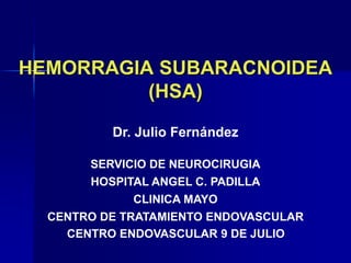 HEMORRAGIA SUBARACNOIDEA
(HSA)
Dr. Julio Fernández
HOSPITAL ANGEL C. PADILLA
SERVICIO DE NEUROCIRUGIA
CLINICA MAYO
CENTRO DE TRATAMIENTO ENDOVASCULAR
CENTRO ENDOVASCULAR 9 DE JULIO
 