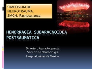 HEMORRAGIA SUBARACNOIDEA
POSTRAUMATICA
Dr. Arturo Ayala Arcipreste.
Servicio de Neurocirugía.
Hospital Juárez de México.
SIMPOSIUM DE
NEUROTRAUMA.
SMCN. Pachuca, 2010.
 