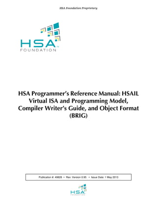HSA Programmer’s Reference Manual: HSAIL
Virtual ISA and Programming Model,
Compiler Writer’s Guide, and Object Format
(BRIG)
  HSA Foundation Proprietary  
   
 
Publication #: 49828 ∙ Rev: Version 0.95  ∙ Issue Date: 1 May 2013
 
   
 