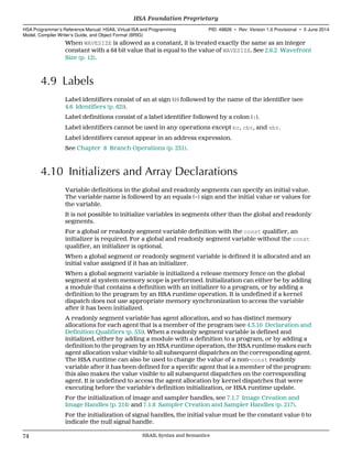 When WAVESIZE is allowed as a constant, it is treated exactly the same as an integer
constant with a 64 bit value that is equal to the value of WAVESIZE. See 2.6.2 Wavefront
Size (p. 12).
4.9 Labels
Label identifiers consist of an at sign (@) followed by the name of the identifier (see
4.6 Identifiers (p. 62)).
Label definitions consist of a label identifier followed by a colon (:).
Label identifiers cannot be used in any operations except br, cbr, and sbr.
Label identifiers cannot appear in an address expression.
See Chapter 8 Branch Operations (p. 231).
4.10 Initializers and Array Declarations
Variable definitions in the global and readonly segments can specify an initial value.
The variable name is followed by an equals (=) sign and the initial value or values for
the variable.
It is not possible to initialize variables in segments other than the global and readonly
segments.
For a global or readonly segment variable definition with the const qualifier, an
initializer is required. For a global and readonly segment variable without the const
qualifier, an initializer is optional.
When a global segment or readonly segment variable is defined it is allocated and an
initial value assigned if it has an initializer.
When a global segment variable is initialized a release memory fence on the global
segment at system memory scope is performed. Initialization can either be by adding
a module that contains a definition with an initializer to a program, or by adding a
definition to the program by an HSA runtime operation. It is undefined if a kernel
dispatch does not use appropriate memory synchronization to access the variable
after it has been initialized.
A readonly segment variable has agent allocation, and so has distinct memory
allocations for each agent that is a member of the program (see 4.3.10 Declaration and
Definition Qualifiers (p. 53)). When a readonly segment variable is defined and
initialized, either by adding a module with a definition to a program, or by adding a
definition to the program by an HSA runtime operation, the HSA runtime makes each
agent allocation value visible to all subsequent dispatches on the corresponding agent.
The HSA runtime can also be used to change the value of a non-const readonly
variable after it has been defined for a specific agent that is a member of the program:
this also makes the value visible to all subsequent dispatches on the corresponding
agent. It is undefined to access the agent allocation by kernel dispatches that were
executing before the variable's definition initialization, or HSA runtime update.
For the initialization of image and sampler handles, see 7.1.7 Image Creation and
Image Handles (p. 214) and 7.1.8 Sampler Creation and Sampler Handles (p. 217).
For the initialization of signal handles, the initial value must be the constant value 0 to
indicate the null signal handle.
HSA Foundation Proprietary  
HSA Programmer’s Reference Manual: HSAIL Virtual ISA and Programming
Model, Compiler Writer’s Guide, and Object Format (BRIG)
PID: 49828 ∙ Rev: Version 1.0 Provisional ∙ 5 June 2014
74 HSAIL Syntax and Semantics  
 