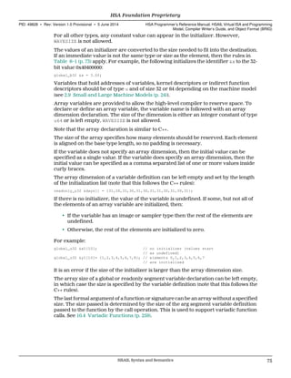 For all other types, any constant value can appear in the initializer. However,
WAVESIZE is not allowed.
The values of an initializer are converted to the size needed to fit into the destination.
If an immediate value is not the same type or size as the element, then the rules in
Table 6–1 (p. 73) apply. For example, the following initializes the identifier &x to the 32-
bit value 0x40400000:
global_b32 &x = 3.0f;
Variables that hold addresses of variables, kernel descriptors or indirect function
descriptors should be of type u and of size 32 or 64 depending on the machine model
(see 2.9 Small and Large Machine Models (p. 24)).
Array variables are provided to allow the high-level compiler to reserve space. To
declare or define an array variable, the variable name is followed with an array
dimension declaration. The size of the dimension is either an integer constant of type
u64 or is left empty. WAVESIZE is not allowed.
Note that the array declaration is similar to C++.
The size of the array specifies how many elements should be reserved. Each element
is aligned on the base type length, so no padding is necessary.
If the variable does not specify an array dimension, then the initial value can be
specified as a single value. If the variable does specify an array dimension, then the
initial value can be specified as a comma separated list of one or more values inside
curly braces.
The array dimension of a variable definition can be left empty and set by the length
of the initialization list (note that this follows the C++ rules):
readonly_u32 &days[] = {31,28,31,30,31,30,31,31,30,31,30,31};
If there is no initializer, the value of the variable is undefined. If some, but not all of
the elements of an array variable are initialized, then:
• If the variable has an image or sampler type then the rest of the elements are
undefined.
• Otherwise, the rest of the elements are initialized to zero.
For example:
global_u32 &x1[10]; // no initializer (values start
// as undefined)
global_u32 &y1[10]= {1,2,3,4,5,6,7,8}; // elements 0,1,2,3,4,5,6,7
// are initialized
It is an error if the size of the initializer is larger than the array dimension size.
The array size of a global or readonly segment variable declaration can be left empty,
in which case the size is specified by the variable definition (note that this follows the
C++ rules).
The last formal argument of a function or signature can be an array without a specified
size. The size passed is determined by the size of the arg segment variable definition
passed to the function by the call operation. This is used to support variadic function
calls. See 10.4 Variadic Functions (p. 259).
  HSA Foundation Proprietary
PID: 49828 ∙ Rev: Version 1.0 Provisional ∙ 5 June 2014 HSA Programmer’s Reference Manual: HSAIL Virtual ISA and Programming
Model, Compiler Writer’s Guide, and Object Format (BRIG)
  HSAIL Syntax and Semantics 75
 