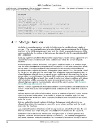 Examples
global_u32 &loc1;
global_f32 &size = 1.0;
global_f32 &bias[] = {-1.0, 1.0};
global_u8 &bg[4] = {0, 0, 0, 0};
const align(8) global_b8 &willholddouble [8] = {0,0,0,0,0,0,0,0};
decl global_u32 &c[];
global_u32 &c[4];
global_sig64 &s1 = 0; // Signal handles must be initialized with 0.
global_sig64 &sa[2] = {0, 0x00};
global_sig64 &sa[4] = {0, 0x00}; // All 4 signal handles are initialized to null handle.
global_sig64 &se[] = {0, 0x00, 0}; // Equivalent to &se[3].
4.11 Storage Duration
Global and readonly segment variable definitions can be used to allocate blocks of
memory. The memory is allocated when the HSAIL module containing the definition
is added to the HSAIL program and lasts until the HSAIL program is destroyed. This
corresponds to the C++ notion of static storage duration. (See the C++ specification ISO/
IEC 14882:2011.)
Kernarg segment variable definitions that appear in a kernel's formal arguments are
allocated when a kernel dispatch starts and released when the kernel dispatch
finishes.
Group segment variable definitions that appear inside a kernel, or at module scope,
and are used by the kernel or any of the functions it can call are allocated when a work-
group starts executing the kernel, and last until the work-group exits the kernel.
Group segment variable definitions that appear inside any function that can be called
by the kernel are allocated the same way. This is because group segment memory is
shared between all work-items in a work-group, and the work-items within the work-
group might execute the same function at different times. A consequence of this is that,
if a function is called recursively by a work-item, the work-item's multiple activations
of the function will be accessing the same group segment memory. Dynamically
allocated group segment memory is also allocated the same way (see 4.20 Dynamic
Group Memory Allocation (p. 95)).
Private and spill segment variable definitions that appear inside a kernel are allocated
when a work-item starts executing the kernel, and last until the work-item exits the
kernel.
Private segment variable definitions that appear at module scope (spill cannot appear
at module scope) and are used by a kernel, or any of the functions it can call, are
allocated when a work-item starts executing the kernel, and last until the work-item
exits the kernel.
Private and spill segment variable definitions that appear inside a function are
allocated each time the function is entered by a work-item, and last until the work-
item exits the function.
Arg segment variable definitions inside an arg block are allocated each time the arg
block is entered by a work-item, and last until the work-item exits the arg block.
Recursive calls to a function will allocate multiple copies of private, spill and arg
segment variables defined in the function's code block. This allows full support for
recursive functions and corresponds to the C++ notion of automatic storage duration.
HSA Foundation Proprietary  
HSA Programmer’s Reference Manual: HSAIL Virtual ISA and Programming
Model, Compiler Writer’s Guide, and Object Format (BRIG)
PID: 49828 ∙ Rev: Version 1.0 Provisional ∙ 5 June 2014
76 HSAIL Syntax and Semantics  
 