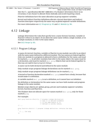 (See the C++ specification ISO/IEC 14882:2011.) If a finalizer determines there is no
recursion, it can choose to allocate these statically and avoid requiring a stack.
Fbarrier definitions have the same allocation as group segment variables.
Kernel and indirect function definitions allocate a kernel descriptor and indirect
function descriptor respectively the same way as global segment variable definitions.
For more information see 4.2 Program (p. 35) and 4.3 Module (p. 38).
4.12 Linkage
Linkage determines the rules that specify how a name (kernel, function, variable or
fbarrier) refers to an object. If can allow the same name within a single module, or in
multiple modules, to refer to the same object.
See 4.6.2 Scope (p. 63).
4.12.1 Program Linkage
A name of a kernel, function, variable or fbarrier in one module can refer to an object
with the same name defined in a different module. The two names are linked together.
Only one module in a program is allowed to have a definition for the name, and must
be marked prog. In all other modules that refer to the same object, the name must be
a declaration, and must be marked decl prog. Objects that can be linked together in
this way are said to have program linkage.
A name can be both declared and defined in the same module.
Only module scope program linkage declarations can be marked decl prog.
Only module scope program linkage definitions can be marked prog.
A kernel or function declaration marked decl prog cannot have a body, because that
would make it a definition.
A variable marked decl prog is not a definition, so it cannot have an initializer.
No definition or declaration for the same name can have both module and program
linkage in the same module.
Module scope objects are: global, group, private and readonly segment variables;
kernel, function and fbarriers.
The finalizer does not allocate space for names marked decl prog, only for those
marked prog.
For example:
decl prog function &foo()(); // program linkage declaration:
// says it is defined elsewhere
// in the same module or is
// defined in another module.
// ...
prog function &foo()() // program linkage definition: contains the body
{
// ... the body
};
  HSA Foundation Proprietary
PID: 49828 ∙ Rev: Version 1.0 Provisional ∙ 5 June 2014 HSA Programmer’s Reference Manual: HSAIL Virtual ISA and Programming
Model, Compiler Writer’s Guide, and Object Format (BRIG)
  HSAIL Syntax and Semantics 77
 
