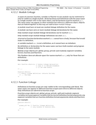 4.12.2 Module Linkage
A name of a kernel, function, variable or fbarrier in one module can be restricted to
only be visible in a single module. All declarations and definitions with the same name
in a single module refer to the same object, and declarations must be marked decl.
The same name can appear in other modules but refers to a different object. Objects
that are linked together in this way are said to have module linkage.
A module must have at most one module linkage definition for the name.
A module can have zero or more module linkage declarations for the name.
Only module scope module linkage declarations can be marked decl.
Only module scope module linkage definitions can omit decl.
A kernel or function declaration marked decl cannot have a body, because that would
make it a definition.
A variable marked decl is not a definition, so it cannot have an initializer.
No definition or declaration for the same name can have both module and program
linkage in the same module.
Module scope objects are: global, group, private and readonly segment variables;
kernel, function and fbarriers.
The finalizer does not allocate space for names marked decl, only for those that are
definitions.
For example:
decl function &foo()(); // module linkage declaration:
// says it is defined elsewhere
// in the same module.
// ...
function &foo()()
{ // module linkage definition: contains the body
// ... the body
};
4.12.3 Function Linkage
Definitions in function scope are only visible in the corresponding code block. The
same name can appear in different function scopes and refers to different objects.
Only definitions are allowed in function scope.
Function scope objects are: global, group, private, spill and readonly segment
variables; kernarg segment variables that are kernel definition formal arguments; arg
segment variables that are function definition formal arguments; labels and fbarriers.
For example:
function &foo()()
{
global_u32 %v; // function linkage definition:
// only visible in function &foo.
// ...
};
HSA Foundation Proprietary  
HSA Programmer’s Reference Manual: HSAIL Virtual ISA and Programming
Model, Compiler Writer’s Guide, and Object Format (BRIG)
PID: 49828 ∙ Rev: Version 1.0 Provisional ∙ 5 June 2014
78 HSAIL Syntax and Semantics  
 