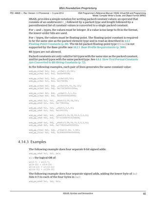 HSAIL provides a simple notation for writing packed constant values: an operand that
consists of an underscore ( _) followed by a packed type and length followed by a
parenthesized list of constant values is converted to a single packed constant.
For s and u types, the values must be integer. If a value is too large to fit in the format,
the lower-order bits are used.
For f types, the values must be floating-point. The floating-point constant is required
to be the same size as the packed element type and is read as described in 4.8.2
Floating-Point Constants (p. 69). The 64-bit packed floating-point type (f64x2) is not
supported by the Base profile (see 16.2.1 Base Profile Requirements (p. 309)).
Bit types are not allowed.
Packed constants are only valid for bit types with the same size as the packed constant,
and for packed types with the same packed type. See 4.8.4 How Text Format Constants
Are Converted to Bit String Constants (p. 72).
In the following examples, each pair of lines generates the same constant value:
add_pp_s16x2 $s1, $s2, _s16x2(-23,56);
add_pp_s16x2 $s1, $s2, 0xffe90038;
add_pp_u16x2 $s1, $s2, _u16x2(23,56);
add_pp_u16x2 $s1, $s2, 0x170038;
add_pp_s16x4 $d1, $d2, _s16x4(23,56,34,10);
add_pp_s16x4 $d1, $d2, 0x1700380022000a;
add_pp_u16x4 $d1, $d2, _u16x4(1,0,1,0);
add_pp_u16x4 $d1, $d2, 0x1000000010000;
add_pp_s8x4 $s1, $s2, _s8x4(23,56,34,10);
add_pp_s8x4 $s1, $s2, 0x1738220a;
add_pp_u8x4 $s1, $s2, _u8x4(1,0,1,0);
add_pp_u8x4 $s1, $s2, 0x1000100;
add_pp_s8x8 $d1, $d2, _s8x8(23,56,34,10,0,0,0,0);
add_pp_s8x8 $d1, $d2, 1673124687913156608;
add_pp_s8x8 $d1, $d2, _s8x8(23,56,34,10,0,0,0,0);
add_pp_s8x8 $d1, $d2, 0x1738220a00000000;
add_pp_f32x2 $d1, $d2, _f32x2(2.0f, 1.0f);
add_pp_f32x2 $d1, $d2, 0x3f80000040000000;
4.14.3 Examples
The following example does four separate 8-bit signed adds:
add_pp_s8x4 $s1, $s2, $s3;
s1 = the logical OR of:
s2[0-7] + s3[0-7]
s2[8-15] + s3[8-15]
s2[16-23] + s3[16-23]
s2[24-31] + s3[24-31]
The following example does four separate signed adds, adding the lower byte of $s3
(bits 0-7) to each of the four bytes in $s2:
add_ps_s8x4 $s1, $s2, $s3;
  HSA Foundation Proprietary
PID: 49828 ∙ Rev: Version 1.0 Provisional ∙ 5 June 2014 HSA Programmer’s Reference Manual: HSAIL Virtual ISA and Programming
Model, Compiler Writer’s Guide, and Object Format (BRIG)
  HSAIL Syntax and Semantics 85
 