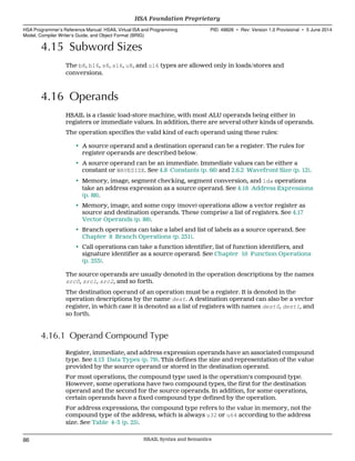 4.15 Subword Sizes
The b8, b16, s8, s16, u8, and u16 types are allowed only in loads/stores and
conversions.
4.16 Operands
HSAIL is a classic load-store machine, with most ALU operands being either in
registers or immediate values. In addition, there are several other kinds of operands.
The operation specifies the valid kind of each operand using these rules:
• A source operand and a destination operand can be a register. The rules for
register operands are described below.
• A source operand can be an immediate. Immediate values can be either a
constant or WAVESIZE. See 4.8 Constants (p. 66) and 2.6.2 Wavefront Size (p. 12).
• Memory, image, segment checking, segment conversion, and lda operations
take an address expression as a source operand. See 4.18 Address Expressions
(p. 88).
• Memory, image, and some copy (move) operations allow a vector register as
source and destination operands. These comprise a list of registers. See 4.17
Vector Operands (p. 88).
• Branch operations can take a label and list of labels as a source operand. See
Chapter 8 Branch Operations (p. 231).
• Call operations can take a function identifier, list of function identifiers, and
signature identifier as a source operand. See Chapter 10 Function Operations
(p. 253).
The source operands are usually denoted in the operation descriptions by the names
src0, src1, src2, and so forth.
The destination operand of an operation must be a register. It is denoted in the
operation descriptions by the name dest. A destination operand can also be a vector
register, in which case it is denoted as a list of registers with names dest0, dest1, and
so forth.
4.16.1 Operand Compound Type
Register, immediate, and address expression operands have an associated compound
type. See 4.13 Data Types (p. 79). This defines the size and representation of the value
provided by the source operand or stored in the destination operand.
For most operations, the compound type used is the operation's compound type.
However, some operations have two compound types, the first for the destination
operand and the second for the source operands. In addition, for some operations,
certain operands have a fixed compound type defined by the operation.
For address expressions, the compound type refers to the value in memory, not the
compound type of the address, which is always u32 or u64 according to the address
size. See Table 4–3 (p. 25).
HSA Foundation Proprietary  
HSA Programmer’s Reference Manual: HSAIL Virtual ISA and Programming
Model, Compiler Writer’s Guide, and Object Format (BRIG)
PID: 49828 ∙ Rev: Version 1.0 Provisional ∙ 5 June 2014
86 HSAIL Syntax and Semantics  
 