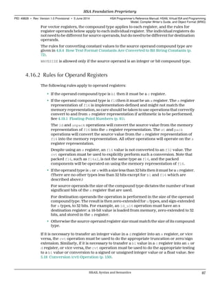 For vector registers, the compound type applies to each register, and the rules for
register operands below apply to each individual register. The individual registers do
not need to be different for source operands, but do need to be different for destination
operands.
The rules for converting constant values to the source operand compound type are
given in 4.8.4 How Text Format Constants Are Converted to Bit String Constants (p.
72).
WAVESIZE is allowed only if the source operand is an integer or bit compound type.
4.16.2 Rules for Operand Registers
The following rules apply to operand registers:
• If the operand compound type is b1 then it must be a c register.
• If the operand compound type is f16then it must be an s register. The s register
representation of f16 is implementation-defined and might not match the
memory representation, so care should be taken to use operations that correctly
convert to and from s register representation if arithmetic is to be performed.
See 4.19.1 Floating-Point Numbers (p. 91).
The ld and unpack operations will convert the source value from the memory
representation of f16 into the s register representation. The st and pack
operations will convert the source value from the s register representation of
f16 into the memory representation. All other operations will operate on the s
register representation.
Despite using an s register, an f16 value is not converted to an f32 value. The
cvt operation must be used to explicitly perform such a conversion. Note that
packed f16, such as f16x2, is not the same type as f16, and the packed
components will be operated on using the memory representation of f16.
• If the operand type is u or s with a size less than 32 bits then it must be a s register.
(There are no other types less than 32 bits except for b1 and f16 which are
described above.)
For source operands the size of the compound type dictates the number of least
significant bits of the s register that are used.
For destination operands the operation is performed in the size of the operand
compound type. The result is then zero-extended for u types, and sign-extended
for s types, to 32 bits. For example, an ld_u16 operation must have an s
destination register: a 16-bit value is loaded from memory, zero-extended to 32
bits, and stored in the s register.
• Otherwise the source operand register size must match the size of its compound
type.
If it is necessary to transfer an integer value in a d register into an s register, or vice
versa, the cvt operation must be used to do the appropriate truncation or zero/sign
extension. Similarly, if it is necessary to transfer a b1 value in a c register into an s or
d register, or vice versa, the cvt operation must be used to do the appropriate testing
to a b1 value or conversion to a signed or unsigned integer value or a float value. See
5.18 Conversion (cvt) Operation (p. 150).
  HSA Foundation Proprietary
PID: 49828 ∙ Rev: Version 1.0 Provisional ∙ 5 June 2014 HSA Programmer’s Reference Manual: HSAIL Virtual ISA and Programming
Model, Compiler Writer’s Guide, and Object Format (BRIG)
  HSAIL Syntax and Semantics 87
 