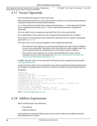 4.17 Vector Operands
Several operations support vector operands.
Both destination and source vector operands are written as a comma-separated list of
component operands enclosed in parentheses.
A v2 vector operand contains two component operands, a v3 vector operand contains
three component operands, and a v4 vector operand contains four component
operands.
It is not valid to omit a component operand from the vector operand list.
For a destination vector operand, each component operand must be a register.
For a source vector operand, each component operand can be a register, immediate
operand or WAVESIZE.
The type of the vector operand applies to each component operand:
• The rules for each register in a vector operand follow the same rules as registers
in non-vector operands. Therefore, they must all be the same register type. In a
vector operand used as a destination, it is not valid to repeat a register.
• The rules for each constant in a vector operand follow the same rules as
constants in non-vector operands. See 4.8.4 How Text Format Constants Are
Converted to Bit String Constants (p. 72).
In BRIG, the type of the vector operand is the type of each component operand. See
4.16 Operands (p. 86).
Loads and stores with vector operands can be used to implement loading and storing
of contiguous multiple bytes of memory, which can improve memory performance.
Examples:
group_u32 %x;
readonly_s32 %tbl[256];
ld_group_u16 $s0, [%x]; // via offset
ld_group_u32 $s0, [%x];
ld_group_f32 $s2, [%x][0]; // treat result as floating-point
ld_v4_readonly_f32 ($s0, $s3, $s1, $s2), [%tbl];
ld_readonly_s32 $s1, [%tbl][12];
ld_v4_readonly_width(all)_f32 ($s0, $s3, $s9, $s1), [%tbl][2]; // broadcast form
ld_v2_f32 ($s9, $s2), [$s1+8];
st_v2_f32 ($s9, 1.0f), [$s1+16];
st_v4_u32 ($s9, 2, 0xfffffffff, WAVESIZE), [$s1+32];
combine_v4_b128_b32 $q0, (3.14f, _f16x2(0.0h, 1.0h), -1, WAVESIZE);
See 6.3 Load (ld) Operation (p. 171).
4.18 Address Expressions
Most variables have two addresses:
• Flat address
• Segment address
A flat address is a general address that can be used to address any HSAIL memory.
Flat addresses are in bytes.
HSA Foundation Proprietary  
HSA Programmer’s Reference Manual: HSAIL Virtual ISA and Programming
Model, Compiler Writer’s Guide, and Object Format (BRIG)
PID: 49828 ∙ Rev: Version 1.0 Provisional ∙ 5 June 2014
88 HSAIL Syntax and Semantics  
 