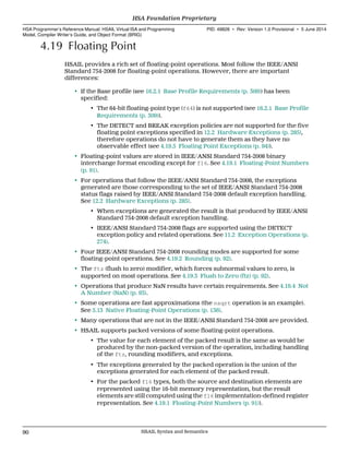 4.19 Floating Point
HSAIL provides a rich set of floating-point operations. Most follow the IEEE/ANSI
Standard 754-2008 for floating-point operations. However, there are important
differences:
• If the Base profile (see 16.2.1 Base Profile Requirements (p. 309)) has been
specified:
• The 64-bit floating-point type (f64) is not supported (see 16.2.1 Base Profile
Requirements (p. 309)).
• The DETECT and BREAK exception policies are not supported for the five
floating point exceptions specified in 12.2 Hardware Exceptions (p. 285),
therefore operations do not have to generate them as they have no
observable effect (see 4.19.5 Floating Point Exceptions (p. 94)).
• Floating-point values are stored in IEEE/ANSI Standard 754-2008 binary
interchange format encoding except for f16. See 4.19.1 Floating-Point Numbers
(p. 91).
• For operations that follow the IEEE/ANSI Standard 754-2008, the exceptions
generated are those corresponding to the set of IEEE/ANSI Standard 754-2008
status flags raised by IEEE/ANSI Standard 754-2008 default exception handling.
See 12.2 Hardware Exceptions (p. 285).
• When exceptions are generated the result is that produced by IEEE/ANSI
Standard 754-2008 default exception handling.
• IEEE/ANSI Standard 754-2008 flags are supported using the DETECT
exception policy and related operations. See 11.2 Exception Operations (p.
274).
• Four IEEE/ANSI Standard 754-2008 rounding modes are supported for some
floating-point operations. See 4.19.2 Rounding (p. 92).
• The ftz (flush to zero) modifier, which forces subnormal values to zero, is
supported on most operations. See 4.19.3 Flush to Zero (ftz) (p. 92).
• Operations that produce NaN results have certain requirements. See 4.19.4 Not
A Number (NaN) (p. 93).
• Some operations are fast approximations (the nsqrt operation is an example).
See 5.13 Native Floating-Point Operations (p. 136).
• Many operations that are not in the IEEE/ANSI Standard 754-2008 are provided.
• HSAIL supports packed versions of some floating-point operations.
• The value for each element of the packed result is the same as would be
produced by the non-packed version of the operation, including handling
of the ftz, rounding modifiers, and exceptions.
• The exceptions generated by the packed operation is the union of the
exceptions generated for each element of the packed result.
• For the packed f16 types, both the source and destination elements are
represented using the 16-bit memory representation, but the result
elements are still computed using the f16 implementation-defined register
representation. See 4.19.1 Floating-Point Numbers (p. 91)).
HSA Foundation Proprietary  
HSA Programmer’s Reference Manual: HSAIL Virtual ISA and Programming
Model, Compiler Writer’s Guide, and Object Format (BRIG)
PID: 49828 ∙ Rev: Version 1.0 Provisional ∙ 5 June 2014
90 HSAIL Syntax and Semantics  
 