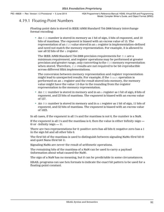 4.19.1 Floating-Point Numbers
Floating-point data is stored in IEEE/ANSI Standard 754-2008 binary interchange
format encoding:
• An f16 number is stored in memory as 1 bit of sign, 5 bits of exponent, and 10
bits of mantissa. The exponent is biased with an excess value of 15. The
representation of an f16 value stored in an s register is implementation-defined
and need not match the memory representation. For example, it is allowed to
use all 32 bits of the s register.
The IEEE/ANSI Standard 754-2008 precision requirements for f16 are a
minimum requirement, and register operations may be performed at greater
precision and greater range, only converting to the f16 memory representation
when stored. Therefore, f16 results are not required to be bit-reproducible
across different HSA implementations.
The conversion between memory representation and register representation
might lead to unexpected results. For example, if the fract operation is
performed on an s register and the result stored into memory, the memory
value might have the value 1.0 due to the rounding from the register
representation to the memory representation.
• An f32 number is stored in memory and in an s register as 1 bit of sign, 8 bits of
exponent, and 23 bits of mantissa. The exponent is biased with an excess value
of 127.
• An f64 number is stored in memory and in a d register as 1 bit of sign, 11 bits of
exponent, and 52 bits of mantissa. The exponent is biased with an excess value
of 1023.
In all cases, if the exponent is all 1's and the mantissa is not 0, the number is a NaN.
If the exponent is all 1's and the mantissa is 0, then the value is either Infinity (sign ==
0) or −Infinity (sign == 1).
There are two representations for 0: positive zero has all bits 0; negative zero has a 1
in the sign bit and all other bits 0.
The first bit of the mantissa is used to distinguish between signaling NaNs (first bit 0)
and quiet Nans (first bit 1).
Signaling NaNs are never the result of arithmetic operations.
The remaining bits of the mantissa of a NaN can be used to carry a payload
(information about what caused the NaN).
The sign of a NaN has no meaning, but it can be predictable in some circumstances.
HSAIL programs can use hex formats to indicate the exact bit pattern to be used for a
floating-point constant.
  HSA Foundation Proprietary
PID: 49828 ∙ Rev: Version 1.0 Provisional ∙ 5 June 2014 HSA Programmer’s Reference Manual: HSAIL Virtual ISA and Programming
Model, Compiler Writer’s Guide, and Object Format (BRIG)
  HSAIL Syntax and Semantics 91
 