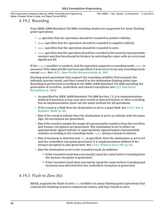 4.19.2 Rounding
Four IEEE/ANSI Standard 754-2008 rounding modes are supported for some floating-
point operations:
• up specifies that the operation should be rounded to positive infinity.
• down specifies that the operation should be rounded to negative infinity.
• zero specifies that the operation should be rounded to zero.
• near specifies that the operation should be rounded to the nearest representable
number and that ties should be broken by selecting the value with an even least
significant bit.
If the round modifier is omitted, and the operation supports a rounding mode, near is
assumed. If the Base profile has been specified, it is an error to use any rounding mode
except near. See 16.2.1 Base Profile Requirements (p. 309).
Floating-point operations that support the rounding modifier first compute the
infinitely precise result, and then round it to the destination floating-point type.
Rounding is performed according to the IEEE/ANSI Standard 754-2008 including the
generation of overflow, underflow and inexact exceptions (see 12.2 Hardware
Exceptions (p. 285)):
• As specified by IEEE/ANSI Standard 754-2008 Section 7.5, it is implementation-
defined if tinniness (a tiny non-zero result) is detected before or after rounding,
but an implementation must use the same method for all operations.
• If the result is a NaN then the destination is set to a quiet NaN. See 4.19.4 Not A
Number (NaN) (p. 93).
• Else if the result is infinity then the destination is set to an infinity with the same
sign. No exceptions are generated.
• Else if the result is outside the range of representable numbers then the overflow
and inexact exceptions are generated. The destination is set to either an
appropriately signed infinity or appropriately signed largest representable
number according to the rounding mode. near always rounds to infinity.
• Else if tinniness is detected and ftz is specified, then the destination is set to 0.0
and the underflow exception generated. It is implementation defined if the
inexact exception is also generated. See 4.19.3 Flush to Zero (ftz) (p. 92).
• Else the destination is set to the rounded result. In addition:
• If the rounded result does not exactly equal the value before rounding then
the inexact exception is generated.
• If the rounded result does not exactly equal the value before rounding and
tinniness was detected then the underflow exception is generated.
4.19.3 Flush to Zero (ftz)
HSAIL supports the flush to zero ftz modifier on many floating-point operations that
controls the flushing of source subnormal values, and tiny results to zero.
HSA Foundation Proprietary  
HSA Programmer’s Reference Manual: HSAIL Virtual ISA and Programming
Model, Compiler Writer’s Guide, and Object Format (BRIG)
PID: 49828 ∙ Rev: Version 1.0 Provisional ∙ 5 June 2014
92 HSAIL Syntax and Semantics  
 