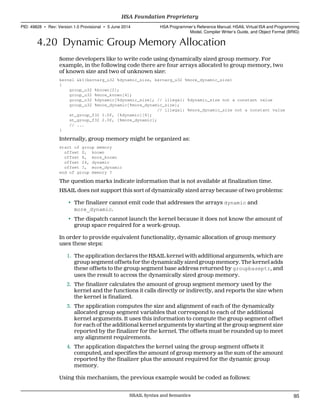 4.20 Dynamic Group Memory Allocation
Some developers like to write code using dynamically sized group memory. For
example, in the following code there are four arrays allocated to group memory, two
of known size and two of unknown size:
kernel &k1(kernarg_u32 %dynamic_size, kernarg_u32 %more_dynamic_size)
{
group_u32 %known[2];
group_u32 %more_known[4];
group_u32 %dynamic[%dynamic_size]; // illegal: %dynamic_size not a constant value
group_u32 %more_dynamic[%more_dynamic_size];
// illegal: %more_dynamic_size not a constant value
st_group_f32 1.0f, [%dynamic][8];
st_group_f32 2.0f, [%more_dynamic];
// ...
}
Internally, group memory might be organized as:
start of group memory
offset 0, known
offset 8, more_known
offset 24, dynamic
offset ?, more_dynamic
end of group memory ?
The question marks indicate information that is not available at finalization time.
HSAIL does not support this sort of dynamically sized array because of two problems:
• The finalizer cannot emit code that addresses the arrays dynamic and
more_dynamic.
• The dispatch cannot launch the kernel because it does not know the amount of
group space required for a work-group.
In order to provide equivalent functionality, dynamic allocation of group memory
uses these steps:
1. The application declares the HSAIL kernel with additional arguments, which are
group segment offsets for the dynamically sized group memory. The kernel adds
these offsets to the group segment base address returned by groupbaseptr, and
uses the result to access the dynamically sized group memory.
2. The finalizer calculates the amount of group segment memory used by the
kernel and the functions it calls directly or indirectly, and reports the size when
the kernel is finalized.
3. The application computes the size and alignment of each of the dynamically
allocated group segment variables that correspond to each of the additional
kernel arguments. It uses this information to compute the group segment offset
for each of the additional kernel arguments by starting at the group segment size
reported by the finalizer for the kernel. The offsets must be rounded up to meet
any alignment requirements.
4. The application dispatches the kernel using the group segment offsets it
computed, and specifies the amount of group memory as the sum of the amount
reported by the finalizer plus the amount required for the dynamic group
memory.
Using this mechanism, the previous example would be coded as follows:
  HSA Foundation Proprietary
PID: 49828 ∙ Rev: Version 1.0 Provisional ∙ 5 June 2014 HSA Programmer’s Reference Manual: HSAIL Virtual ISA and Programming
Model, Compiler Writer’s Guide, and Object Format (BRIG)
  HSAIL Syntax and Semantics 95
 