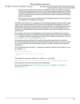 • It must be ensured that the memory's initialized values are visible to a thread
that performs a load acquire at system scope on the dispatch packet format field
and it gets the DISPATCH value. For example, this could be achieved using a store
release at system scope on the format field by the same thread that previously
did the initialization.
• The memory must not be modified once the dispatch packet is enqueued until
the dispatch has completed execution.
Therefore, the layout, size and alignment of the global segment memory used to pass
values to the kernarg segment of a kernel can be statically determined, in a device
independent manner, by examining the kernel's signature. An implementation is not
permitted to require this memory to be any larger, or have greater alignment: for
example, to hold additional implementation-specific data used during the execution
of the kernel.
For example, the first kernel argument is stored at the base address, the second is
stored at the base address + sizeof(first kernarg) aligned based on the type and optional
align qualifier of the second argument, and so forth. Arrays are passed by value (see
4.10 Initializers and Array Declarations (p. 74)).
It is implementation defined if the machine instructions generated to access the
kernel's kernarg segment directly access this global segment memory, or if the values
are used to initialize some other implementation-specific memory within the HSA
component.
In the following code, the load (ld) operation reads the contents of the address z into
the register $s1:
kernel &top(kernarg_u32 %z)
{
ld_kernarg_u32 $s1, [%z]; // read z into $s1
//...
};
It is possible to obtain the address of z with an lda operation:
lda_kernarg_u64 $d2, [%z]; // get the 64-bit pointer to z (a kernarg segment address)
Such addresses must not be used in store operations.
For more information, see 6.3 Load (ld) Operation (p. 171) and 5.8 Copy (Move)
Operations (p. 117).
  HSA Foundation Proprietary
PID: 49828 ∙ Rev: Version 1.0 Provisional ∙ 5 June 2014 HSA Programmer’s Reference Manual: HSAIL Virtual ISA and Programming
Model, Compiler Writer’s Guide, and Object Format (BRIG)
  HSAIL Syntax and Semantics 97
 