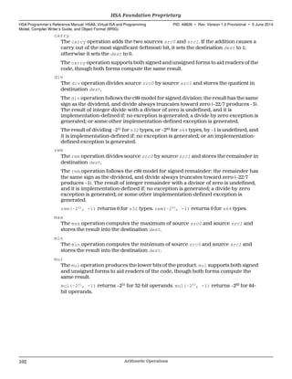 carry
The carry operation adds the two sources src0 and src1. If the addition causes a
carry out of the most significant (leftmost) bit, it sets the destination dest to 1;
otherwise it sets the dest to 0.
The carry operation supports both signed and unsigned forms to aid readers of the
code, though both forms compute the same result.
div
The div operation divides source src0 by source src1 and stores the quotient in
destination dest.
The div operation follows the c99 model for signed division: the result has the same
sign as the dividend, and divide always truncates toward zero (−22/7 produces −3).
The result of integer divide with a divisor of zero is undefined, and it is
implementation-defined if: no exception is generated; a divide by zero exception is
generated; or some other implementation-defined exception is generated.
The result of dividing −231
for s32 types, or −263
for s64 types, by −1 is undefined, and
it is implementation-defined if: no exception is generated; or an implementation-
defined exception is generated.
rem
The rem operation divides source src0 by source src1 and stores the remainder in
destination dest.
The rem operation follows the c99 model for signed remainder: the remainder has
the same sign as the dividend, and divide always truncates toward zero (−22/7
produces −1). The result of integer remainder with a divisor of zero is undefined,
and it is implementation-defined if: no exception is generated; a divide by zero
exception is generated; or some other implementation-defined exception is
generated.
rem(−231
, -1) returns 0 for s32 types. rem(−263
, -1) returns 0 for s64 types.
max
The max operation computes the maximum of source src0 and source src1 and
stores the result into the destination dest.
min
The min operation computes the minimum of source src0 and source src1 and
stores the result into the destination dest.
mul
The mul operation produces the lower bits of the product. mul supports both signed
and unsigned forms to aid readers of the code, though both forms compute the
same result.
mul(−231
, -1) returns −231
for 32-bit operands. mul(−263
, -1) returns −263
for 64-
bit operands.
HSA Foundation Proprietary  
HSA Programmer’s Reference Manual: HSAIL Virtual ISA and Programming
Model, Compiler Writer’s Guide, and Object Format (BRIG)
PID: 49828 ∙ Rev: Version 1.0 Provisional ∙ 5 June 2014
102 Arithmetic Operations  
 