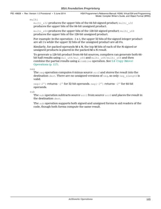 mulhi
mulhi_s32 produces the upper bits of the 64-bit signed product; mulhi_u32
produces the upper bits of the 64-bit unsigned product.
mulhi_s64 produces the upper bits of the 128-bit signed product; mulhi_u64
produces the upper bits of the 128-bit unsigned product.
For example: In the operation −1 x 1, the upper 32 bits of the signed integer product
are all 1's while the upper 32 bits of the unsigned product are all 0's.
Similarly, for packed operands M x N, the top M bits of each of the N signed or
unsigned products is placed in the packed M x N result.
To generate a 128-bit product from 64-bit sources, compilers can generate both 64-
bit half results using mul_u64/mul_s64 and mulhi_u64/mulhi_s64 and then
combine the partial results using a combine operation. See 5.8 Copy (Move)
Operations (p. 117).
neg
The neg operation computes 0 minus source src0 and stores the result into the
destination dest. There are no unsigned versions of neg, so only neg_sLength is
valid.
neg(−231
) returns −231
for 32-bit operands. neg(−263
) returns −263
for 64-bit
operands.
sub
The sub operation subtracts source src1 from source src0 and places the result in
the destination dest.
The sub operation supports both signed and unsigned forms to aid readers of the
code, though both forms compute the same result.
  HSA Foundation Proprietary
PID: 49828 ∙ Rev: Version 1.0 Provisional ∙ 5 June 2014 HSA Programmer’s Reference Manual: HSAIL Virtual ISA and Programming
Model, Compiler Writer’s Guide, and Object Format (BRIG)
  Arithmetic Operations 103
 