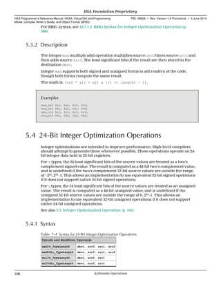 For BRIG syntax, see 18.7.1.2 BRIG Syntax for Integer Optimization Operation (p.
366).
5.3.2 Description
The integer mad (multiply add) operation multiplies source src0 times source src1 and
then adds source src2. The least significant bits of the result are then stored in the
destination dest.
Integer mad supports both signed and unsigned forms to aid readers of the code,
though both forms compute the same result.
The math is: ((s0 * s1) + s2) & ((1 << length) − 1).
Examples
mad_s32 $s1, $s2, $s3, $s5;
mad_s64 $d1, $d2, $d3, $d2;
mad_u32 $s1, $s2, $s3, $s3;
mad_u64 $d1, $d2, $d3, $d1;
5.4 24-Bit Integer Optimization Operations
Integer optimizations are intended to improve performance. High-level compilers
should attempt to generate these whenever possible. These operations operate on 24-
bit integer data held in 32-bit registers.
For s types, the 24 least significant bits of the source values are treated as a two's
complement signed value. The result is computed as a 48-bit two's complement value,
and is undefined if the two's complement 32-bit source values are outside the range
of −223
..223
−1. This allows an implementation to use equivalent 32-bit signed operations
if it does not support native 24-bit signed operations.
For u types, the 24 least significant bits of the source values are treated as an unsigned
value. The result is computed as a 48-bit unsigned value, and is undefined if the
unsigned 32-bit source values are outside the range of 0..224
−1. This allows an
implementation to use equivalent 32-bit unsigned operations if it does not support
native 24-bit unsigned operations.
See also 5.3 Integer Optimization Operation (p. 105).
5.4.1 Syntax
Table 7–4 Syntax for 24-Bit Integer Optimization Operations
Opcode and Modifiers Operands
mad24_TypeLength dest, src0, src1, src2
mad24hi_TypeLength dest, src0, src1, src2
mul24_TypeLength dest, src0, src1
mul24hi_TypeLength dest, src0, src1
HSA Foundation Proprietary  
HSA Programmer’s Reference Manual: HSAIL Virtual ISA and Programming
Model, Compiler Writer’s Guide, and Object Format (BRIG)
PID: 49828 ∙ Rev: Version 1.0 Provisional ∙ 5 June 2014
106 Arithmetic Operations  
 