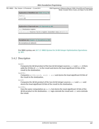 Explanation of Modifiers (see Table 6–2 (p. 79))
Type: s, u
Length: 32
Explanation of Operands (see 4.16 Operands (p. 86))
dest: Destination register.
src0, src1, src2: Sources: Can be a register, immediate value, or WAVESIZE.
Exceptions (see Chapter 12 Exceptions (p. 285))
No exceptions are allowed.
For BRIG syntax, see 18.7.1.3 BRIG Syntax for 24-Bit Integer Optimization Operations
(p. 367).
5.4.2 Description
mad24
Computes the 48-bit product of the two 24-bit integer sources src0 and src1. It then
adds the 32 bits of src2 to the result and stores the least significant 32 bits of the
result in the destination.
mad24hi
Computes mul24hi(src0, src1) + src2 and stores the least significant 32 bits of
the result in the destination.
mul24
Computes the 48-bit product of the two 24-bit integer sources src0 and src1 and
stores the least significant 32 bits of the result in the destination.
mul24hi
Uses the same computation as mul24, but stores the most significant 16 bits of the
48-bit product in the destination. s32 sign-extends the result and u32 zero-extends
the result.
  HSA Foundation Proprietary
PID: 49828 ∙ Rev: Version 1.0 Provisional ∙ 5 June 2014 HSA Programmer’s Reference Manual: HSAIL Virtual ISA and Programming
Model, Compiler Writer’s Guide, and Object Format (BRIG)
  Arithmetic Operations 107
 