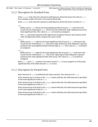 5.5.2 Description for Standard Form
If the Length is 32, then the amount to shift ignores all but the lower five bits of src1.
For example, shifts of 33 and 1 are treated identically.
If the Length is 64, then the amount to shift ignores all but the lower six bits of src1.
shl
Shifts source src0 left by the least significant bits of source src1 and stores the
result into the destination dest. This is the left arithmetic shift, adding zeros to the
least significant bits. The value in src1 is treated as unsigned.
The shl operation supports both signed and unsigned forms to aid readers of the
code, though both forms compute the same result.
shr_s
Shifts source src0 right by the least significant bits of source src1 and stores the
result into the destination dest. This is the right arithmetic shift, filling the exposed
positions (the most significant bits) with the sign of src0. The value in src1 is treated
as unsigned.
shr_u
Shifts source src0 right by the least significant bits of source src1 and stores the
result into the destination dest. This is the right logical shift, filling the exposed
positions (the most significant bits) with zeros. The value in src1 is treated as
unsigned.
Both shr_s and shr_u produce the same result if src0 is non-negative or if the least
significant bits of the shift amount (src1) is zero.
5.5.3 Description for Packed Form
Each element in src0 is shifted by the same amount. The amount is in src1.
If the element size is 8 (that is, the Length starts with 8x), the shift amount is specified
in the least significant 3 bits of src1.
If the element size is 16 (that is, the Length starts with 16x), the shift amount is specified
in the least significant 4 bits of src1.
If the element size is 32 (that is, the Length starts with 32x), the shift amount is specified
in the least significant 5 bits of src1.
If the element size is 64 (that is, the Length starts with 64x), the shift amount is specified
in the least significant 6 bits of src1.
  HSA Foundation Proprietary
PID: 49828 ∙ Rev: Version 1.0 Provisional ∙ 5 June 2014 HSA Programmer’s Reference Manual: HSAIL Virtual ISA and Programming
Model, Compiler Writer’s Guide, and Object Format (BRIG)
  Arithmetic Operations 109
 