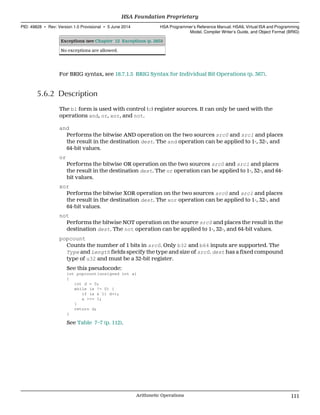 Exceptions (see Chapter 12 Exceptions (p. 285))
No exceptions are allowed.
For BRIG syntax, see 18.7.1.5 BRIG Syntax for Individual Bit Operations (p. 367).
5.6.2 Description
The b1 form is used with control (c) register sources. It can only be used with the
operations and, or, xor, and not.
and
Performs the bitwise AND operation on the two sources src0 and src1 and places
the result in the destination dest. The and operation can be applied to 1-, 32-, and
64-bit values.
or
Performs the bitwise OR operation on the two sources src0 and src1 and places
the result in the destination dest. The or operation can be applied to 1-, 32-, and 64-
bit values.
xor
Performs the bitwise XOR operation on the two sources src0 and src1 and places
the result in the destination dest. The xor operation can be applied to 1-, 32-, and
64-bit values.
not
Performs the bitwise NOT operation on the source src0 and places the result in the
destination dest. The not operation can be applied to 1-, 32-, and 64-bit values.
popcount
Counts the number of 1 bits in src0. Only b32 and b64 inputs are supported. The
Type and Length fields specify the type and size of src0. dest has a fixed compound
type of u32 and must be a 32-bit register.
See this pseudocode:
int popcount(unsigned int a)
{
int d = 0;
while (a != 0) {
if (a & 1) d++;
a >>= 1;
}
return d;
}
See Table 7–7 (p. 112).
  HSA Foundation Proprietary
PID: 49828 ∙ Rev: Version 1.0 Provisional ∙ 5 June 2014 HSA Programmer’s Reference Manual: HSAIL Virtual ISA and Programming
Model, Compiler Writer’s Guide, and Object Format (BRIG)
  Arithmetic Operations 111
 