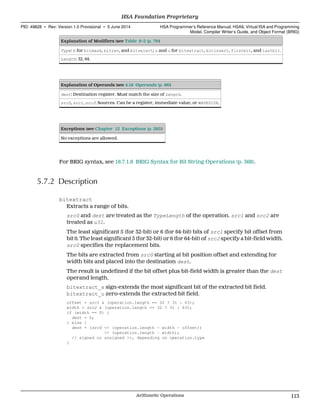 Explanation of Modifiers (see Table 6–2 (p. 79))
Type: b for bitmask, bitrev, and bitselect; s and u for bitextract, bitinsert, firstbit, and lastbit.
Length: 32, 64.
Explanation of Operands (see 4.16 Operands (p. 86))
dest: Destination register. Must match the size of Length.
src0, src1, src2: Sources. Can be a register, immediate value, or WAVESIZE.
Exceptions (see Chapter 12 Exceptions (p. 285))
No exceptions are allowed.
For BRIG syntax, see 18.7.1.6 BRIG Syntax for Bit String Operations (p. 368).
5.7.2 Description
bitextract
Extracts a range of bits.
src0 and dest are treated as the TypeLength of the operation. src1 and src2 are
treated as u32.
The least significant 5 (for 32-bit) or 6 (for 64-bit) bits of src1 specify bit offset from
bit 0. The least significant 5 (for 32-bit) or 6 (for 64-bit) of src2 specify a bit-field width.
src0 specifies the replacement bits.
The bits are extracted from src0 starting at bit position offset and extending for
width bits and placed into the destination dest.
The result is undefined if the bit offset plus bit-field width is greater than the dest
operand length.
bitextract_s sign-extends the most significant bit of the extracted bit field.
bitextract_u zero-extends the extracted bit field.
offset = src1 & (operation.length == 32 ? 31 : 63);
width = src2 & (operation.length == 32 ? 31 : 63);
if (width == 0) {
dest = 0;
} else {
dest = (src0 << (operation.length - width - offset))
>> (operation.length - width);
// signed or unsigned >>, depending on operation.type
}
  HSA Foundation Proprietary
PID: 49828 ∙ Rev: Version 1.0 Provisional ∙ 5 June 2014 HSA Programmer’s Reference Manual: HSAIL Virtual ISA and Programming
Model, Compiler Writer’s Guide, and Object Format (BRIG)
  Arithmetic Operations 113
 
