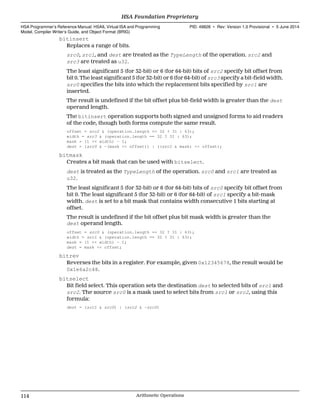 bitinsert
Replaces a range of bits.
src0, src1, and dest are treated as the TypeLength of the operation. src2 and
src3 are treated as u32.
The least significant 5 (for 32-bit) or 6 (for 64-bit) bits of src2 specify bit offset from
bit 0. The least significant 5 (for 32-bit) or 6 (for 64-bit) of src3 specify a bit-field width.
src0 specifies the bits into which the replacement bits specified by src1 are
inserted.
The result is undefined if the bit offset plus bit-field width is greater than the dest
operand length.
The bitinsert operation supports both signed and unsigned forms to aid readers
of the code, though both forms compute the same result.
offset = src2 & (operation.length == 32 ? 31 : 63);
width = src3 & (operation.length == 32 ? 31 : 63);
mask = (1 << width) - 1;
dest = (src0 & ~(mask << offset)) | ((src1 & mask) << offset);
bitmask
Creates a bit mask that can be used with bitselect.
dest is treated as the TypeLength of the operation. src0 and src1 are treated as
u32.
The least significant 5 (for 32-bit) or 6 (for 64-bit) bits of src0 specify bit offset from
bit 0. The least significant 5 (for 32-bit) or 6 (for 64-bit) of src1 specify a bit-mask
width. dest is set to a bit mask that contains width consecutive 1 bits starting at
offset.
The result is undefined if the bit offset plus bit mask width is greater than the
dest operand length.
offset = src0 & (operation.length == 32 ? 31 : 63);
width = src1 & (operation.length == 32 ? 31 : 63);
mask = (1 << width) - 1;
dest = mask << offset;
bitrev
Reverses the bits in a register. For example, given 0x12345678, the result would be
0x1e6a2c48.
bitselect
Bit field select. This operation sets the destination dest to selected bits of src1 and
src2. The source src0 is a mask used to select bits from src1 or src2, using this
formula:
dest = (src1 & src0) | (src2 & ~src0)
HSA Foundation Proprietary  
HSA Programmer’s Reference Manual: HSAIL Virtual ISA and Programming
Model, Compiler Writer’s Guide, and Object Format (BRIG)
PID: 49828 ∙ Rev: Version 1.0 Provisional ∙ 5 June 2014
114 Arithmetic Operations  
 