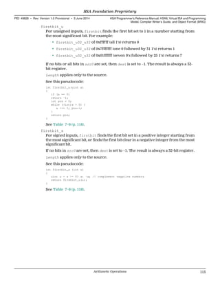 firstbit_u
For unsigned inputs, firstbit finds the first bit set to 1 in a number starting from
the most significant bit. For example:
• firstbit_u32_u32 of 0xffffff (all 1's) returns 0
• firstbit_u32_u32 of 0x7fffffff (one 0 followed by 31 1's) returns 1
• firstbit_u32_u32 of 0x01ffffff (seven 0's followed by 25 1's) returns 7
If no bits or all bits in src0 are set, then dest is set to −1. The result is always a 32-
bit register.
Length applies only to the source.
See this pseudocode:
int firstbit_u(uint a)
{
if (a == 0)
return -1;
int pos = 0;
while ((int)a > 0) {
a <<= 1; pos++;
}
return pos;
}
See Table 7–9 (p. 116).
firstbit_s
For signed inputs, firstbit finds the first bit set in a positive integer starting from
the most significant bit, or finds the first bit clear in a negative integer from the most
significant bit.
If no bits in src0 are set, then dest is set to −1. The result is always a 32-bit register.
Length applies only to the source.
See this pseudocode:
int firstbit_s (int a)
{
uint u = a >= 0? a: ~a; // complement negative numbers
return firstbit_u(u);
}
See Table 7–9 (p. 116).
  HSA Foundation Proprietary
PID: 49828 ∙ Rev: Version 1.0 Provisional ∙ 5 June 2014 HSA Programmer’s Reference Manual: HSAIL Virtual ISA and Programming
Model, Compiler Writer’s Guide, and Object Format (BRIG)
  Arithmetic Operations 115
 