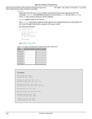 lastbit
Finds the first bit set to 1 in a number starting from the least significant bit. For
example, lastbit of 0x00000001 produces 0. If no bits in src0 are set, then dest is
set to −1. The result is always a 32-bit register.
Length applies only to the source.
The lastbit operation supports both signed and unsigned forms to aid readers of
the code, though both forms compute the same result.
See this pseudocode:
int lastbit(uint a)
{
if (a == 0) return -1;
int pos = 0;
while ((a&1) != 1) {
a >>= 1; pos++;
}
return pos;
}
See Table 7–9 (p. 116).
Table 7–9 Inputs and Results for firstbit and lastbit Operations
Input Result for firstbit Result for lastbit
00000000 −1 −1
00ffffff 8 0
7fffffff 1 0
01ffffff 7 0
ffffffff 0 0
ffff0f00 0 8
Examples
bitrev_b32 $s1, $s2;
bitrev_b64 $d1, 0x234;
bitextract_s32 $s1, $s1, 2, 3;
bitextract_u64 $d1, $d1, $s1, $s2;
bitinsert_s32 $s1, $s1, $s2, 2, 3;
bitinsert_u64 $d1, $d2, $d3, $s1, $s2;
bitmask_b32 $s0, $s1, $s2;
bitselect_b32 $s3, $s0, $s3, $s4;
firstbit_u32_s32 $s0, $s0;
firstbit_u32_u64 $s0, $d6;
lastbit_u32_u32 $s0, $s0;
lastbit_u32_s64 $s0, $d6;
HSA Foundation Proprietary  
HSA Programmer’s Reference Manual: HSAIL Virtual ISA and Programming
Model, Compiler Writer’s Guide, and Object Format (BRIG)
PID: 49828 ∙ Rev: Version 1.0 Provisional ∙ 5 June 2014
116 Arithmetic Operations  
 