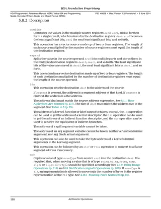 5.8.2 Description
combine
Combines the values in the multiple source registers src0, src1, and so forth to
form a single result, which is stored in the destination register dest. src0 becomes
the least significant bits, src1 the next least significant bits, and so forth.
This operation has a vector source made up of two or four registers. The length of
each source multiplied by the number of source registers must equal the length of
the destination register.
expand
Splits the value in the source operand src0 into multiple parts and stores them in
the multiple destination registers dest0, dest1, and so forth. The least significant
bits of the value are stored in dest0, the next least significant bits in dest1, and so
forth.
This operation has a vector destination made up of two or four registers. The length
of each destination multiplied by the number of destination registers must equal
the length of the source operand.
lda
This operation sets the destination dest to the address of the source.
If segment is present, the address is a segment address of that kind. If segment is
omitted, the address is a flat address.
The address kind must match the source address expression. See 6.1.1 How
Addresses Are Formed (p. 157). The size of dest must match the address size of the
segment. See Table 4–3 (p. 25).
The address of a kernel, function or label cannot be taken. Instead, the ldk operation
can be used to get the address of a kernel descriptor, the ldi operation can be used
to get the address of an indirect function descriptor, and the sbr operation can be
used to achieve the equivalent of indirect branches.
The address of a spill segment variable cannot be taken.
The address of an arg segment variable cannot be taken: neither a function formal
argument, nor arg block actual argument.
This operation can also be used to take the byte address of a kernel's formal
arguments in the kernarg segment.
This operation can be followed by an stof or ftos operation to convert to a flat or
segment address if necessary.
mov
Copies a value of type moveType from source src0 into the destination dest. It is
required that, when moving a value that is of type roimg, woimg, rwimg, samp,
sig32 or sig64, moveType should be specified accordingly (see 7.1.9 Using Image
Operations (p. 218) and 6.8 Notification (signal) Operations (p. 187)). If moveType is
f16, an implementation is allowed to move only the number of bytes in the register
representation of the f16 type. See 4.19.1 Floating-Point Numbers (p. 91).
HSA Foundation Proprietary  
HSA Programmer’s Reference Manual: HSAIL Virtual ISA and Programming
Model, Compiler Writer’s Guide, and Object Format (BRIG)
PID: 49828 ∙ Rev: Version 1.0 Provisional ∙ 5 June 2014
118 Arithmetic Operations  
 