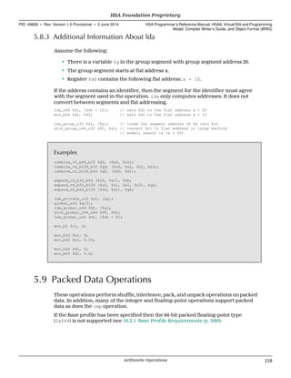 5.8.3 Additional Information About lda
Assume the following:
• There is a variable %g in the group segment with group segment address 20.
• The group segment starts at flat address x.
• Register $d0 contains the following flat address: x + 10.
If the address contains an identifier, then the segment for the identifier must agree
with the segment used in the operation. lda only computes addresses. It does not
convert between segments and flat addressing.
lda_u64 $d1, [$d0 + 10]; // sets $d1 to the flat address x + 20
mov_b64 $d1, $d0; // sets $d1 to the flat address x + 10
lda_group_u32 $s1, [%g]; // loads the segment address of %g into $s1
stof_group_u64_u32 $d1, $s1; // convert $s1 to flat address in large machine
// model; result is (x + 20)
Examples
combine_v2_b64_b32 $d0, ($s0, $s1);
combine_v4_b128_b32 $q0, ($s0, $s1, $s2, $s3);
combine_v2_b128_b64 $q0, ($d0, $d1);
expand_v2_b32_b64 ($s0, $s1), $d0;
expand_v4_b32_b128 ($s0, $s1, $s2, $s3), $q0;
expand_v2_b64_b128 ($d0, $d1), $q0;
lda_private_u32 $s1, [&p];
global_u32 %g[3];
lda_global_u64 $d1, [%g];
stof_global_u64_u64 $d0, $d1;
lda_global_u64 $d1, [$d1 + 8];
mov_b1 $c1, 0;
mov_b32 $s1, 0;
mov_b32 $s1, 0.0f;
mov_b64 $d1, 0;
mov_b64 $d1, 0.0;
5.9 Packed Data Operations
These operations perform shuffle, interleave, pack, and unpack operations on packed
data. In addition, many of the integer and floating-point operations support packed
data as does the cmp operation.
If the Base profile has been specified then the 64-bit packed floating-point type
(2xf64) is not supported (see 16.2.1 Base Profile Requirements (p. 309)).
  HSA Foundation Proprietary
PID: 49828 ∙ Rev: Version 1.0 Provisional ∙ 5 June 2014 HSA Programmer’s Reference Manual: HSAIL Virtual ISA and Programming
Model, Compiler Writer’s Guide, and Object Format (BRIG)
  Arithmetic Operations 119
 