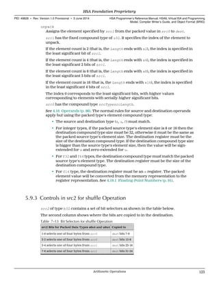 unpack
Assigns the element specified by src1 from the packed value in src0 to dest.
src1 has the fixed compound type of u32. It specifies the index of the element to
unpack.
If the element count is 2 (that is, the Length ends with x2), the index is specified in
the least significant bit of src1.
If the element count is 4 (that is, the Length ends with x4), the index is specified in
the least significant 2 bits of src1.
If the element count is 8 (that is, the Length ends with x8), the index is specified in
the least significant 3 bits of src1.
If the element count is 16 (that is, the Length ends with x16), the index is specified
in the least significant 4 bits of src1.
The index 0 corresponds to the least significant bits, with higher values
corresponding to elements with serially higher significant bits.
src0 has the compound type srcTypesrcLength.
See 4.16 Operands (p. 86). The normal rules for source and destination operands
apply but using the packed type's element compound type:
• The source and destination type (s, u, f) must match.
• For integer types, if the packed source type's element size is 8 or 16 then the
destination compound type size must be 32, otherwise it must be the same as
the packed source type's element size. The destination register must be the
size of the destination compound type. If the destination compound type size
is bigger than the source type's element size, then the value will be sign-
extended for s and zero-extended for u.
• For f32 and f64 types, the destination compound type must match the packed
source type's element type. The destination register must be the size of the
destination compound type.
• For f16 type, the destination register must be an s register. The packed
element value will be converted from the memory representation to the
register representation. See 4.19.1 Floating-Point Numbers (p. 91).
5.9.3 Controls in src2 for shuffle Operation
src2 of type b32 contains a set of bit selectors as shown in the table below.
The second column shows where the bits are copied to in the destination.
Table 7–13 Bit Selectors for shuffle Operation
src2 Bits for Packed Data Types s8x4 and u8x4 Copied to
1-0 selects one of four bytes from src0 dest bits 7-0
3-2 selects one of four bytes from src0 dest bits 15-8
5-4 selects one of four bytes from src1 dest bits 23-16
7-6 selects one of four bytes from src1 dest bits 31-24
  HSA Foundation Proprietary
PID: 49828 ∙ Rev: Version 1.0 Provisional ∙ 5 June 2014 HSA Programmer’s Reference Manual: HSAIL Virtual ISA and Programming
Model, Compiler Writer’s Guide, and Object Format (BRIG)
  Arithmetic Operations 123
 