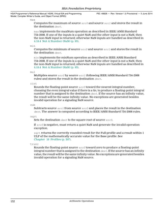 max
Computes the maximum of source src0 and source src1 and stores the result in
the destination dest.
max implements the maxNum operation as described in IEEE/ANSI Standard
754-2008. If one of the inputs is a quiet NaN and the other input is not a NaN, then
the non-NaN input is returned; otherwise NaN inputs are handled as described in
4.19.4 Not A Number (NaN) (p. 93).
min
Computes the minimum of source src0 and source src1 and stores the result in
the destination dest.
min implements the minNum operation as described in IEEE/ANSI Standard
754-2008. If one of the inputs is a quiet NaN and the other input is not a NaN, then
the non-NaN input is returned; otherwise NaN inputs are handled as described in
4.19.4 Not A Number (NaN) (p. 93).
mul
Multiplies source src0 by source src1 (following IEEE/ANSI Standard 754-2008
rules) and stores the result in the destination dest.
rint
Rounds the floating-point source src0 toward the nearest integral number,
choosing the even integral value if there is a tie, to produce a floating-point integral
number that is assigned to the destination dest. If the source has an infinity value,
the result will be the same infinity value. No exceptions are generated besides
invalid operation for a signaling NaN source.
sub
Subtracts source src1 from source src0 and places the result in the destination
dest. The answer is computed according to IEEE/ANSI Standard 754-2008 rules.
sqrt
Sets the destination dest to the square root of source src0.
If src0 is negative, must return a quiet NaN and generate the invalid operation
exception.
sqrt returns the correctly rounded result for the Full profile and a result within 1
ULP of the mathematically accurate value for the Base profile. See
Chapter 16 Profiles (p. 307).
trunc
Rounds the floating-point source src0 toward zero to produce a floating-point
integral number that is assigned to the destination dest. If the source has an infinity
value, the result will be the same infinity value. No exceptions are generated besides
invalid operation for a signaling NaN source.
HSA Foundation Proprietary  
HSA Programmer’s Reference Manual: HSAIL Virtual ISA and Programming
Model, Compiler Writer’s Guide, and Object Format (BRIG)
PID: 49828 ∙ Rev: Version 1.0 Provisional ∙ 5 June 2014
132 Arithmetic Operations  
 
