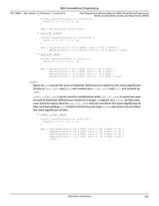 uint32_t abs_diff(uint32_t a, uint32_t b) {
return a < b ? b - a : a - b;
}
dest = abs_diff(src0, src1) + src2;
• sad_u32_u16x2:
uint32_t abs_diff(uint16_t a, uint16_t b) {
return a < b ? b - a : a - b;
}
dest = abs_diff((src0 >> 16) & 0xffff, (src1 >> 16) & 0xffff) +
abs_diff((src0 >> 0) & 0xffff, (src1 >> 0) & 0xffff) + src2;
• sad_u32_u8x4:
uint32_t abs_diff(uint8_t a, uint8_t b) {
return a < b ? b - a : a - b;
}
dest = abs_diff((src0 >> 24) & 0xff, (src1 >> 24) & 0xff) +
abs_diff((src0 >> 16) & 0xff, (src1 >> 16) & 0xff) +
abs_diff((src0 >> 8) & 0xff, (src1 >> 8) & 0xff) +
abs_diff((src0 >> 0) & 0xff, (src1 >> 0) & 0xff) + src2;
sadhi
Same as sad except the sum of absolute differences is added to the most significant
16 bits of dest. dest and src2 are treated as a u16x2. src0 and src1 are treated as
u8x4.
sadhi_u16x2_u8x4 can be used in combination with sad_u32_u8x4 to store two sets
of sum of absolute differences results in a single s register as a u16x2. In this case,
care must be taken that the sad_u32_u8x4 will not overflow the least significant 16
bits, and that adding src2 (which is treated as the type u16x2) also does not overflow
the least significant 16 bits.
• sadhi_u16x2_u8x4:
uint32_t abs_diff(uint8_t a, uint8_t b) {
return a < b ? b - a : a - b;
}
dest = (abs_diff((src0 >> 24) & 0xff, (src1 >> 24) & 0xff) << 16) +
(abs_diff((src0 >> 16) & 0xff, (src1 >> 16) & 0xff) << 16) +
(abs_diff((src0 >> 8) & 0xff, (src1 >> 8) & 0xff) << 16) +
(abs_diff((src0 >> 0) & 0xff, (src1 >> 0) & 0xff) << 16) +
src2;
  HSA Foundation Proprietary
PID: 49828 ∙ Rev: Version 1.0 Provisional ∙ 5 June 2014 HSA Programmer’s Reference Manual: HSAIL Virtual ISA and Programming
Model, Compiler Writer’s Guide, and Object Format (BRIG)
  Arithmetic Operations 141
 