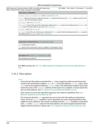 Explanation of Modifiers
segment: global, group or private. See 2.8 Segments (p. 13).
nonull: Optional. If present, indicates that the src operand will not be the nullptr address value for the
segment. See the Description below.
destType: u. See Table 6–2 (p. 79).
destLength: 32, 64. The size of the destination address. For ftos, must be the address size of segment; for
stof, must be the flat address size. See Table 4–3 (p. 25).
srcType: u. See Table 6–2 (p. 79).
srcLength: 32, 64. The size of the source address. For ftos, must be the flat address size; for stof, must be
the address size of segment. See Table 4–3 (p. 25)).
Explanation of Operands (see 4.16 Operands (p. 86))
dest: Destination register.
src: Source to be converted. Can be a register or immediate value.
Exceptions (see Chapter 12 Exceptions (p. 285))
No exceptions are allowed.
For BRIG syntax, see 18.7.1.15 BRIG Syntax for Segment Conversion Operations (p.
372).
5.16.2 Description
ftos
Converts the flat address specified by src into a segment address and stores the
result in the destination register dest. If src is the flat address nullptr value, then
dest is set to the segment address nullptr value. The destination register size must
match the size of the segment address. If the source is a register, it must match the
size of a flat address. See 2.9 Small and Large Machine Models (p. 24).
If the source is not in the specified segment, the result is undefined. See 2.8.4
Memory Segment Access Rules (p. 20).
If it is known that the src operand can never have the flat address null pointer
value, then the nonull modifier can be specified. On some implementations this
might be more efficient. The result is undefined if the nonull modifier is specified
and src is the nullptr value for the flat address. On some implementations this
might result in incorrect values. See 17.10 Segment Address Conversion (p. 314).
HSA Foundation Proprietary  
HSA Programmer’s Reference Manual: HSAIL Virtual ISA and Programming
Model, Compiler Writer’s Guide, and Object Format (BRIG)
PID: 49828 ∙ Rev: Version 1.0 Provisional ∙ 5 June 2014
144 Arithmetic Operations  
 
