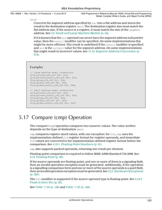 stof
Converts the segment address specified by src into a flat address and stores the
result in the destination register dest. The destination register size must match the
flat address size. If the source is a register, it must match the size of the segment
address. See 2.9 Small and Large Machine Models (p. 24).
If it is known that the src operand can never have the segment address null pointer
value, then the nonull modifier can be specified. On some implementations this
might be more efficient. The result is undefined if the nonull modifier is specified
and src is the nullptr value for the segment address. On some implementations
this might result in incorrect values. See 17.10 Segment Address Conversion (p.
314).
Examples
// large machine model conversions
stof_private_u64_u32 $d1, $s1;
stof_private_nonull_u64_u32 $d1, $s1;
ftos_group_u32_u64 $s1, $d2;
ftos_global_u64_u64 $d1, $d2;
ftos_global_nonull_u64_u64 $d1, $d2;
// small machine model conversions
stof_private_u32_u32 $s1, $s2;
stof_private_nonull_u32_u32 $s1, $s2;
ftos_group_u32_u32 $s1, $s2;
ftos_global_u32_u32 $s1, $s2;
ftos_global_nonull_u32_u32 $s1, $s2;
5.17 Compare (cmp) Operation
The compare (cmp) operation compares two numeric values. The value written
depends on the type of destination dest.
cmp compares register-sized values, with one exception: for f16, cmp uses the
implementation-defined f16 register format for register operands, and immediate
f16 values are converted to the implementation-defined register format before the
comparison. See 4.19.1 Floating-Point Numbers (p. 91).
cmp also supports packed operands, returning one result per element.
Floating-point comparison is required to follow IEEE/ANSI Standard 754-2008. See
4.19 Floating Point (p. 90).
If the source operands are floating-point, and one or more of them is a signaling NaN,
then an invalid operation exception must be generated. Additionally, if the operation
is a signalling comparison form and one or more of the source operands is a quiet NaN,
then an invalid operation exception must be generated. See 12.2 Hardware Exceptions
(p. 285).
The ftz modifier is supported if the source operand type is floating-point. See 4.19.3
Flush to Zero (ftz) (p. 92).
See Table 7–24 (p. 146) and Table 7–25 (p. 146).
  HSA Foundation Proprietary
PID: 49828 ∙ Rev: Version 1.0 Provisional ∙ 5 June 2014 HSA Programmer’s Reference Manual: HSAIL Virtual ISA and Programming
Model, Compiler Writer’s Guide, and Object Format (BRIG)
  Arithmetic Operations 145
 