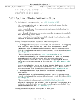 cvt_upi_s32_f32 $s2, $s1; // sets $s2 = -1
cvt_downi_s32_f32 $s2, $s1; // sets $s2 = -2
cvt_zeroi_s32_f32 $s2, $s1; // sets $s2 = -1
cvt_neari_s32_f32 $s2, $s1; // sets $s2 = -2
5.18.5 Description of Floating-Point Rounding Modes
The floating-point rounding modes are (see 4.19.2 Rounding (p. 92)):
• up — Rounds up to the nearest representable value that is greater than the
infinitely precise result.
• down — Rounds down to the nearest representable value that is less than the
infinitely precise result.
• zero — Rounds to the nearest representable value that is no greater in magnitude
than the infinitely precise result.
• near — Rounds to the nearest representable value. If there is a tie, chooses the
one with an even least significant digit.
Floating-point rounding modes are allowed in the following cases:
• A floating-point rounding mode is allowed for conversions from a floating-point
type to a smaller floating-point type. These conversions can lose precision.
The floating-point rounding mode can be omitted, in which case it defaults to
near. If the Base profile has been specified, then only near is allowed. See 4.19.2
Rounding (p. 92).
The ftz modifier is supported. See 4.19.3 Flush to Zero (ftz) (p. 92).
If the source operand is a NaN, then the result must be a quiet NaN. The NaN
payload is not preserved, because the types are different sizes. It is
implementation-defined if the sign is preserved. If a signaling NaN, then an
invalid operation exception must be generated. See 4.19.4 Not A Number (NaN)
(p. 93).
Otherwise, the infinitely precise source value, after any flush to zero, is rounded
to the destination type and stored in the destination operand. The exceptions
generated include those produced by rounding. See 4.19.2 Rounding (p. 92).
• A floating-point rounding mode is allowed for integer to floating-point
conversions.
The floating-point rounding mode can be omitted, in which case it defaults to
near. If the Base profile has been specified, then only near is allowed. See 4.19.2
Rounding (p. 92).
The ftz modifier is not supported. See 4.19.3 Flush to Zero (ftz) (p. 92).
Otherwise, the infinitely precise source value is rounded to the destination type
and stored in the destination operand. The exceptions generated include those
produced by rounding. See 4.19.2 Rounding (p. 92).
Floating-point rounding modes are invalid in all other cases.
  HSA Foundation Proprietary
PID: 49828 ∙ Rev: Version 1.0 Provisional ∙ 5 June 2014 HSA Programmer’s Reference Manual: HSAIL Virtual ISA and Programming
Model, Compiler Writer’s Guide, and Object Format (BRIG)
  Arithmetic Operations 155
 