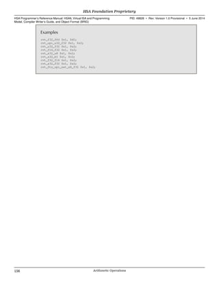 Examples
cvt_f32_f64 $s1, $d1;
cvt_upi_u32_f32 $s1, $s2;
cvt_u32_f32 $s1, $s2;
cvt_f16_f32 $s1, $s2;
cvt_s32_u8 $s1, $s2;
cvt_s32_b1 $s1, $c2;
cvt_f32_f16 $s1, $s2;
cvt_s32_f32 $s1, $s2;
cvt_ftz_upi_sat_s8_f32 $s1, $s2;
HSA Foundation Proprietary  
HSA Programmer’s Reference Manual: HSAIL Virtual ISA and Programming
Model, Compiler Writer’s Guide, and Object Format (BRIG)
PID: 49828 ∙ Rev: Version 1.0 Provisional ∙ 5 June 2014
156 Arithmetic Operations  
 
