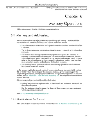 Chapter 6
Memory Operations
This chapter describes the HSAIL memory operations.
6.1 Memory and Addressing
Memory operations transfer data between registers and memory and can define
memory synchronization between work-items and other agents:
• The ordinary load and atomic load operations move contents from memory to
a register.
• The ordinary store and atomic store operations move contents of a register into
memory.
• The atomic read-modify-write memory operations update the contents of a
memory location based on the original value of the memory location and the
value in a register. Most read-modify-write operations have two forms: one that
returns the original value of the memory location into a register; and one that
does not return a value and so has no destination operand.
• The memory fence operation defines the memory synchronization between
work-items and other agents.
A flat memory, global segment, readonly segment, or kernarg segment address is a
32- or 64-bit value, depending on the machine model. A group segment, private
segment, spill segment, or arg segment address is always 32 bits regardless of machine
model. See 2.9 Small and Large Machine Models (p. 24)). Each operation indicates the
type of address.
Memory operations can do either of the following:
• Specify the particular segment used, in which case the address is relative to the
start of the segment.
• Use flat addresses, in which case hardware will recognize when an address is
within a particular segment.
See 2.8.3 Addressing for Segments (p. 19).
6.1.1 How Addresses Are Formed
The format of an address expression is described in 4.18 Address Expressions (p. 88).
  HSA Foundation Proprietary
PID: 49828 ∙ Rev: Version 1.0 Provisional ∙ 5 June 2014 HSA Programmer’s Reference Manual: HSAIL Virtual ISA and Programming
Model, Compiler Writer’s Guide, and Object Format (BRIG)
  Memory Operations 157
 