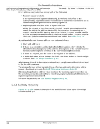 Every address expression has one or both of the following:
• Name in square brackets.
If the operation uses segment addressing, the name is converted to the
corresponding segment address. The behavior is undefined if the name is not in
the same segment specified in the memory operation.
• Register plus or minus an offset in square brackets.
Either the register or the offset can be optional. The size of the register must
match the size of the address required by the operation. For example, an s
register must be used for a group segment address, a d register must be used for
a global segment address in the large machine model, and an s register must be
used for a global address in the small machine model. See Table 4–3 (p. 25).
An address is formed from an address expression as follows:
1. Start with address 0.
2. If there is an identifier, add the byte offset of the variable referred to by the
identifier within its segment to the address. The segment of the variable must be
the same as the segment specified in the operation using the address.
3. If there is a register, add the value of the register to the address.
4. If there is an offset, add or subtract the offset. The offset is read as a 64 bit integer
constant. See 4.8.1 Integer Constants (p. 67).
All address arithmetic is done using unsigned two's complement arithmetic truncated
to the size of the address.
The address formed is then translated to an effective address to determine which
memory location is accessed. See 2.8.3 Addressing for Segments (p. 19).
If the resulting effective address value is outside the memory segment specified by
the operation, or is a flat address that is outside any segment, the result of the memory
segment operation is undefined.
For more information, see 4.18 Address Expressions (p. 88).
6.1.2 Memory Hierarchy
Figure 8–1 (p. 159) shows an example of the memory used by an agent executing a
kernel dispatch grid.
HSA Foundation Proprietary  
HSA Programmer’s Reference Manual: HSAIL Virtual ISA and Programming
Model, Compiler Writer’s Guide, and Object Format (BRIG)
PID: 49828 ∙ Rev: Version 1.0 Provisional ∙ 5 June 2014
158 Memory Operations  
 