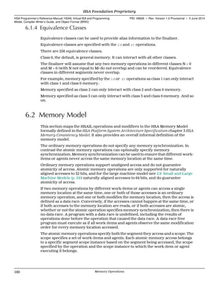 6.1.4 Equivalence Classes
Equivalence classes can be used to provide alias information to the finalizer.
Equivalence classes are specified with the ld and st operations.
There are 256 equivalence classes.
Class 0, the default, is general memory. It can interact with all other classes.
The finalizer will assume that any two memory operations in different classes N > 0
and M > 0 (with N not equal to M) do not overlap and can be reordered. Equivalence
classes in different segments never overlap.
For example, memory specified by the ld or st operations as class 1 can only interact
with class 1 and class 0 memory.
Memory specified as class 2 can only interact with class 2 and class 0 memory.
Memory specified as class 3 can only interact with class 3 and class 0 memory. And so
on.
6.2 Memory Model
This section maps the HSAIL operations and modifiers to the HSA Memory Model
formally defined in the HSA Platform System Architecture Specification chapter 3 HSA
Memory Consistency Model. It also provides an overall informal definition of the
memory model.
The ordinary memory operations do not specify any memory synchronization. In
contrast the atomic memory operations can optionally specify memory
synchronization. Memory synchronization can be used to ensure that different work-
items or agents never access the same memory location at the same time.
Ordinary memory operations support unaligned access and do not guarantee
atomicity of access. Atomic memory operations are only supported for naturally
aligned accesses to 32 bits, and for the large machine model (see 2.9 Small and Large
Machine Models (p. 24)) naturally aligned accesses to 64 bits, and do guarantee
atomicity of access.
If two memory operations by different work-items or agents can access a single
memory location at the same time, one or both of those accesses is an ordinary
memory operation, and one or both modifies the memory location, then the access is
defined as a data race. Conversely, if the accesses cannot happen at the same time, or
if both accesses to the memory location are reads, or if both accesses are atomic,
whether or not the atomic operation specifies memory synchronization, then there is
no data race. A program with a data race is undefined, including the results of
operations done before the operation that caused the data race. A data race free
program must execute as if all work-items and agents observe the same modification
order for every memory location accessed.
The atomic memory operations specify both the segment they access and a scope. The
scope specifies a set of work-items and agents. Each atomic memory access belongs
to a specific segment scope instance based on the segment being accessed, the scope
specified by the operation and the scope instance to which the work-item or agent
executing it belongs.
HSA Foundation Proprietary  
HSA Programmer’s Reference Manual: HSAIL Virtual ISA and Programming
Model, Compiler Writer’s Guide, and Object Format (BRIG)
PID: 49828 ∙ Rev: Version 1.0 Provisional ∙ 5 June 2014
160 Memory Operations  
 