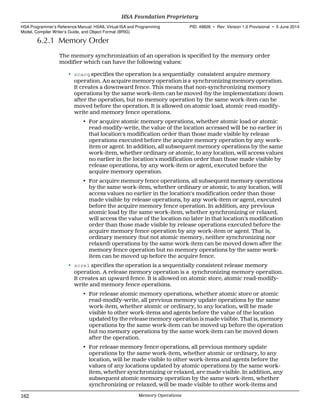 6.2.1 Memory Order
The memory synchronization of an operation is specified by the memory order
modifier which can have the following values:
• scacq specifies the operation is a sequentially consistent acquire memory
operation. An acquire memory operation is a synchronizing memory operation.
It creates a downward fence. This means that non-synchronizing memory
operations by the same work-item can be moved (by the implementation) down
after the operation, but no memory operation by the same work-item can be
moved before the operation. It is allowed on atomic load, atomic read-modify-
write and memory fence operations.
• For acquire atomic memory operations, whether atomic load or atomic
read-modify-write, the value of the location accessed will be no earlier in
that location's modification order than those made visible by release
operations executed before the acquire memory operation by any work-
item or agent. In addition, all subsequent memory operations by the same
work-item, whether ordinary or atomic, to any location, will access values
no earlier in the location's modification order than those made visible by
release operations, by any work-item or agent, executed before the
acquire memory operation.
• For acquire memory fence operations, all subsequent memory operations
by the same work-item, whether ordinary or atomic, to any location, will
access values no earlier in the location's modification order than those
made visible by release operations, by any work-item or agent, executed
before the acquire memory fence operation. In addition, any previous
atomic load by the same work-item, whether synchronizing or relaxed,
will access the value of the location no later in that location's modification
order than those made visible by release operations executed before the
acquire memory fence operation by any work-item or agent. That is,
ordinary memory (but not atomic memory, neither synchronizing nor
relaxed) operations by the same work-item can be moved down after the
memory fence operation but no memory operations by the same work-
item can be moved up before the acquire fence.
• screl specifies the operation is a sequentially consistent release memory
operation. A release memory operation is a synchronizing memory operation.
It creates an upward fence. It is allowed on atomic store, atomic read-modify-
write and memory fence operations.
• For release atomic memory operations, whether atomic store or atomic
read-modify-write, all previous memory update operations by the same
work-item, whether atomic or ordinary, to any location, will be made
visible to other work-items and agents before the value of the location
updated by the release memory operation is made visible. That is, memory
operations by the same work-item can be moved up before the operation
but no memory operations by the same work-item can be moved down
after the operation.
• For release memory fence operations, all previous memory update
operations by the same work-item, whether atomic or ordinary, to any
location, will be made visible to other work-items and agents before the
values of any locations updated by atomic operations by the same work-
item, whether synchronizing or relaxed, are made visible. In addition, any
subsequent atomic memory operation by the same work-item, whether
synchronizing or relaxed, will be made visible to other work-items and
HSA Foundation Proprietary  
HSA Programmer’s Reference Manual: HSAIL Virtual ISA and Programming
Model, Compiler Writer’s Guide, and Object Format (BRIG)
PID: 49828 ∙ Rev: Version 1.0 Provisional ∙ 5 June 2014
162 Memory Operations  
 