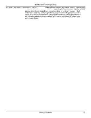 agents after the memory fence operation. That is, ordinary memory (but
not atomic memory, neither synchronizing nor relaxed) operations by the
same work-item can be moved up before the memory fence operation but
no memory operations by the same work-item can be moved down after
the release fence.
  HSA Foundation Proprietary
PID: 49828 ∙ Rev: Version 1.0 Provisional ∙ 5 June 2014 HSA Programmer’s Reference Manual: HSAIL Virtual ISA and Programming
Model, Compiler Writer’s Guide, and Object Format (BRIG)
  Memory Operations 163
 